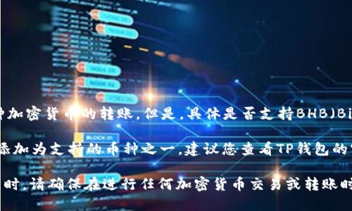 根据我的知识，TP钱包是一个多链数字资产钱包，理论上应该支持多种加密货币的转账。但是，具体是否支持BHB（Bibox Token）转账还要看TP钱包的最新更新和支持的币种列表。

如果您发现TP钱包不支持BHB转账，可能是因为BHB还没有被该钱包添加为支持的币种之一。建议您查看TP钱包的官方网站或详细的用户指南，或者联系他们的客服以获取最新的信息。

另外，您也可以考虑使用其他支持BHB的交易所或者钱包进行转账。同时，请确保在进行任何加密货币交易或转账时，采取最佳的安全措施以保护您的资产。
