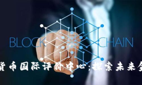中国数字货币国际评价中心：探索未来金融新秩序