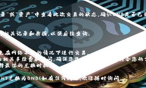 要将TP钱包中的HT（火币代币）兑换为BNB（币安币），您可以按照以下步骤进行操作：

### 步骤一：打开TP钱包
首先，确保您已经下载并安装了TP钱包，并使用您的钱包地址登录。

### 步骤二：选择“交易”或“兑换”功能
在TP钱包的主界面上，寻找“交易”或“兑换”的选项。点击进入该功能。

### 步骤三：选择交易对
在交易界面上，您需要选择要交易的货币对。在这里，选择HT作为您要出售的货币，并选择BNB作为您要购买的货币。

### 步骤四：输入交易数量
输入您希望兑换的HT数量。确认兑换的BNB数量，并注意查看汇率及相关交易手续费。

### 步骤五：确认交易
仔细检查您的交易信息，确保所有信息准确无误后，确认交易。

### 步骤六：查看交易状态
交易确认后，您可以在“交易记录”或“资产”中查看此次交易的状态，确认BNB是否已到账。

### 步骤七：保留交易记录
为了以防万一，最好保留交易的相关记录和截图，以便后续查询。

### 注意事项
- 确保您的网络连接稳定，避免在网络不佳的情况下进行交易。
- 了解在TP钱包内进行交易的相关手续费和时间，确保您选择的交易方式符合您的需求。
- 随时关注市场行情，以便选择最佳的兑换时机。

希望这些步骤能帮助您顺利将HT兑换为BNB！如有任何问题，欢迎随时询问。