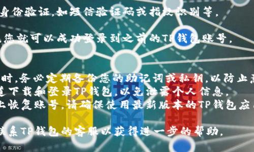 要登录回之前的TP钱包账号，您可以按照以下步骤操作：

1. **打开TP钱包应用**：在手机桌面找到TP钱包的图标，点击打开。

2. **选择“恢复账号”**：在登录界面的下方，通常会看到“恢复账号”或“找回账号”的选项，点击进入。

3. **输入助记词或私钥**：根据您之前账号的设置，输入您的助记词（通常是12个单词）或者私钥。确保输入的内容准确无误。

4. **安全验证**：根据平台的要求进行身份验证，如短信验证码或指纹识别等。

5. **确认登录**：一旦输入的信息正确，您就可以成功登录到之前的TP钱包账号。

### 注意事项：
- **备份助记词/私钥**：在使用TP钱包时，务必定期备份您的助记词或私钥，以防止意外丢失账号。
- **警惕钓鱼网站**：确保您在官方渠道下载和登录TP钱包，以免泄露个人信息。
- **更新地址**：如果您需要在新设备上恢复账号，请确保使用最新版本的TP钱包应用。

如果以上方法没有解决问题，可以尝试联系TP钱包的客服以获得进一步的帮助。